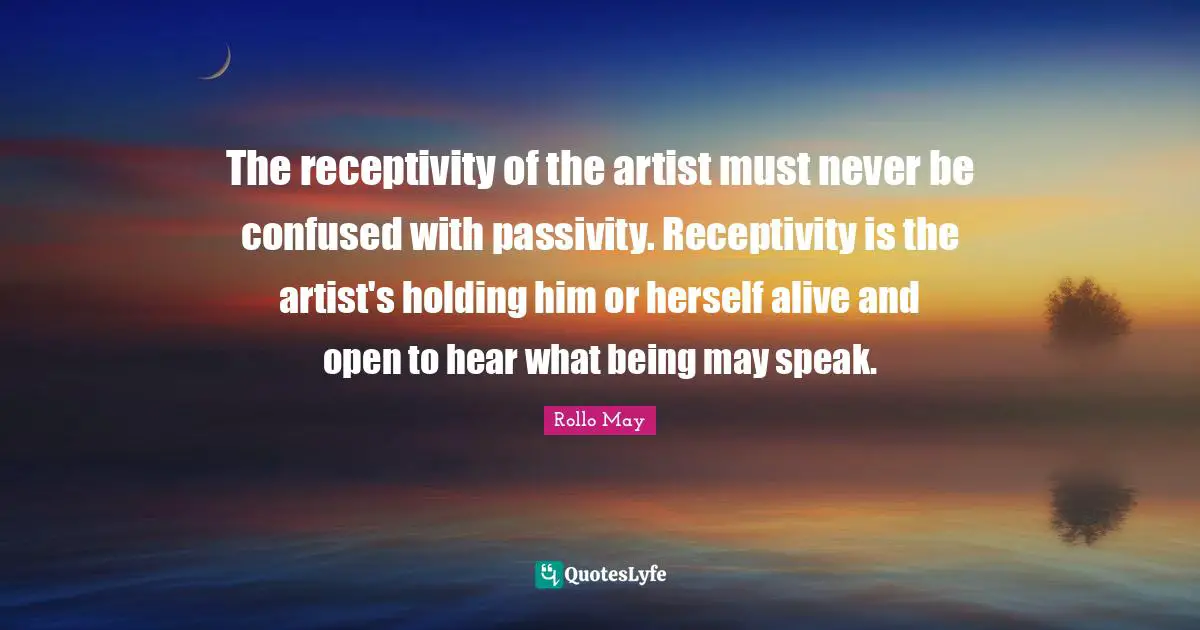The receptivity of the artist must never be confused with passivity. Receptivity is the artist's holding him or herself alive and open to hear what being may speak.