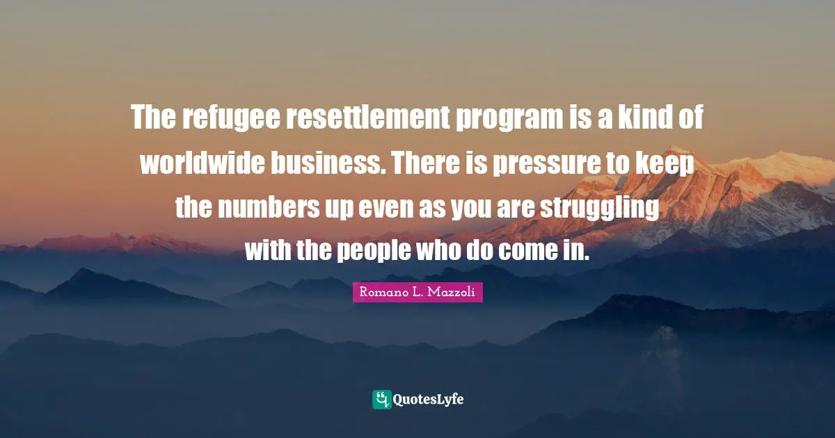 The refugee resettlement program is a kind of worldwide business. There is pressure to keep the numbers up even as you are struggling with the people who do come in.