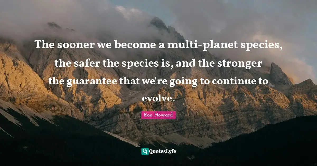 The sooner we become a multi-planet species, the safer the species is, and the stronger the guarantee that we're going to continue to evolve.