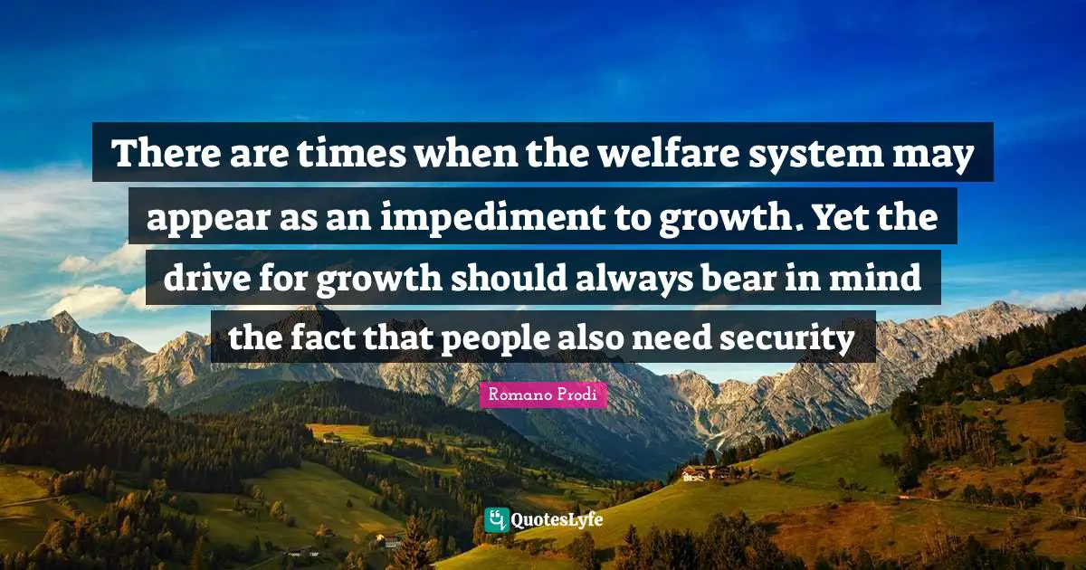 Romano Prodi Quotes: "There are times when the welfare system may appear as an impediment to growth. Yet the drive for growth should always bear in mind the fact that people also need security"
