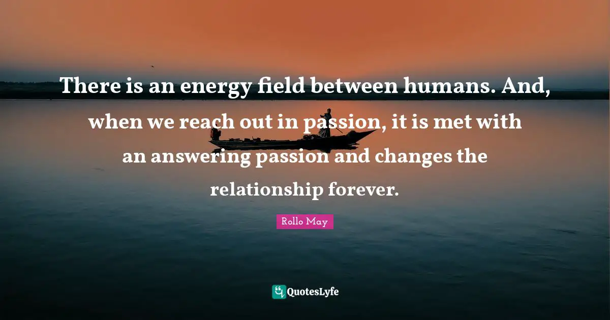 There is an energy field between humans. And, when we reach out in passion, it is met with an answering passion and changes the relationship forever.