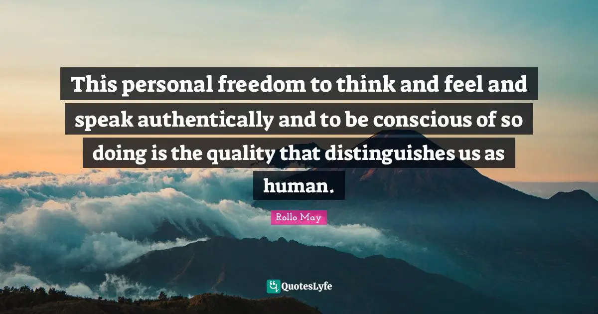This personal freedom to think and feel and speak authentically and to be conscious of so doing is the quality that distinguishes us as human.