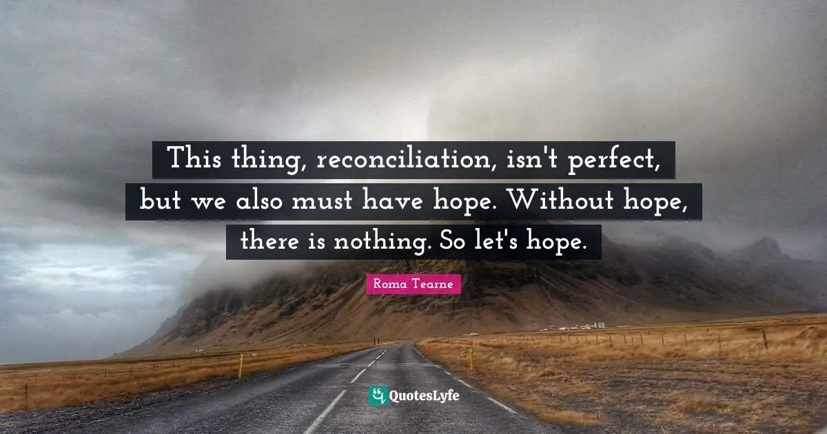 This thing, reconciliation, isn't perfect, but we also must have hope. Without hope, there is nothing. So let's hope.