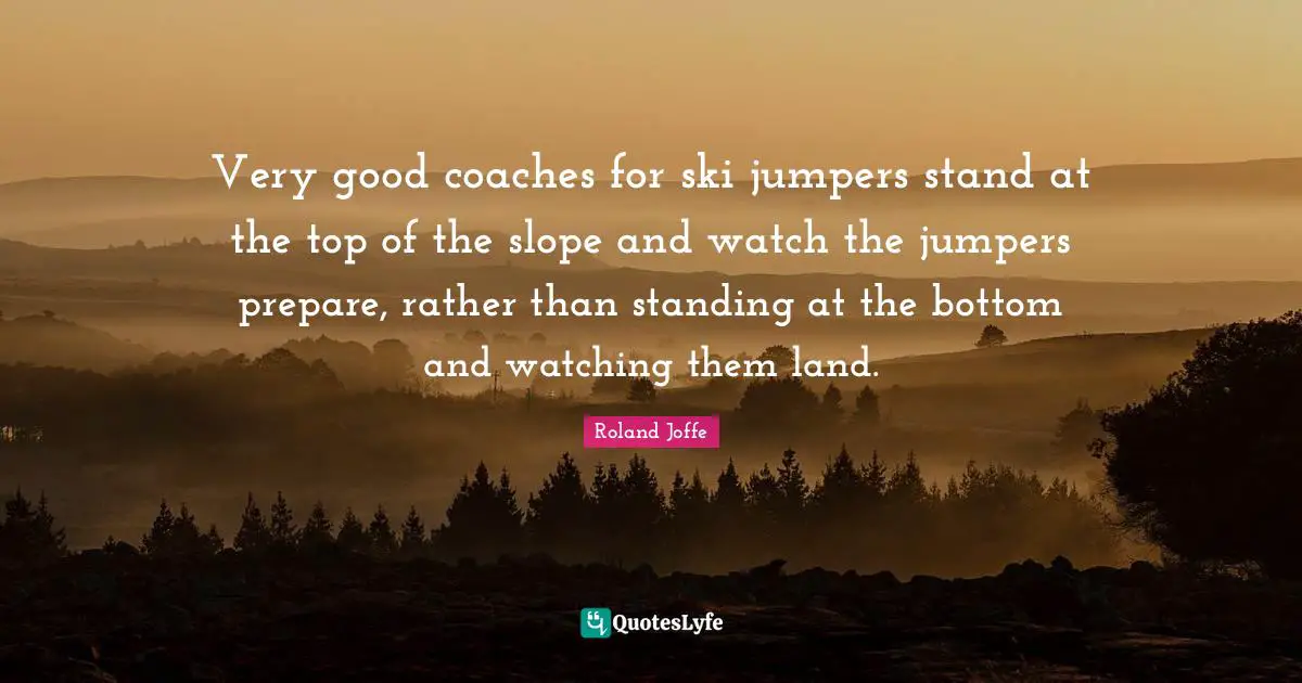 Very Good Quotes: "Very good coaches for ski jumpers stand at the top of the slope and watch the jumpers prepare, rather than standing at the bottom and watching them land."
