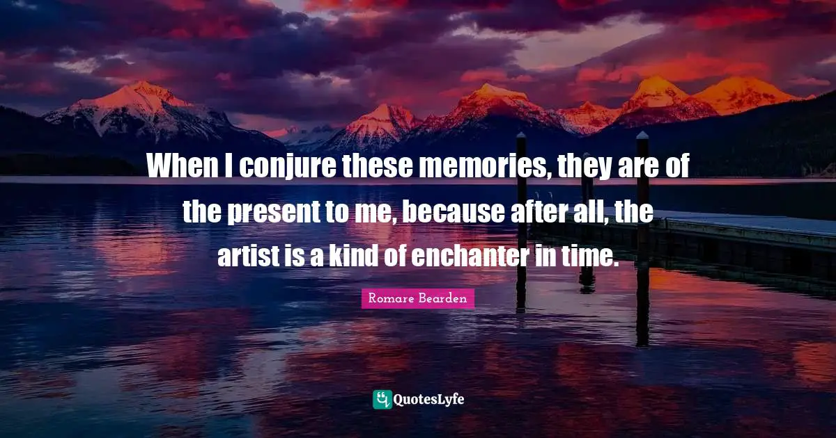 When I conjure these memories, they are of the present to me, because after all, the artist is a kind of enchanter in time.