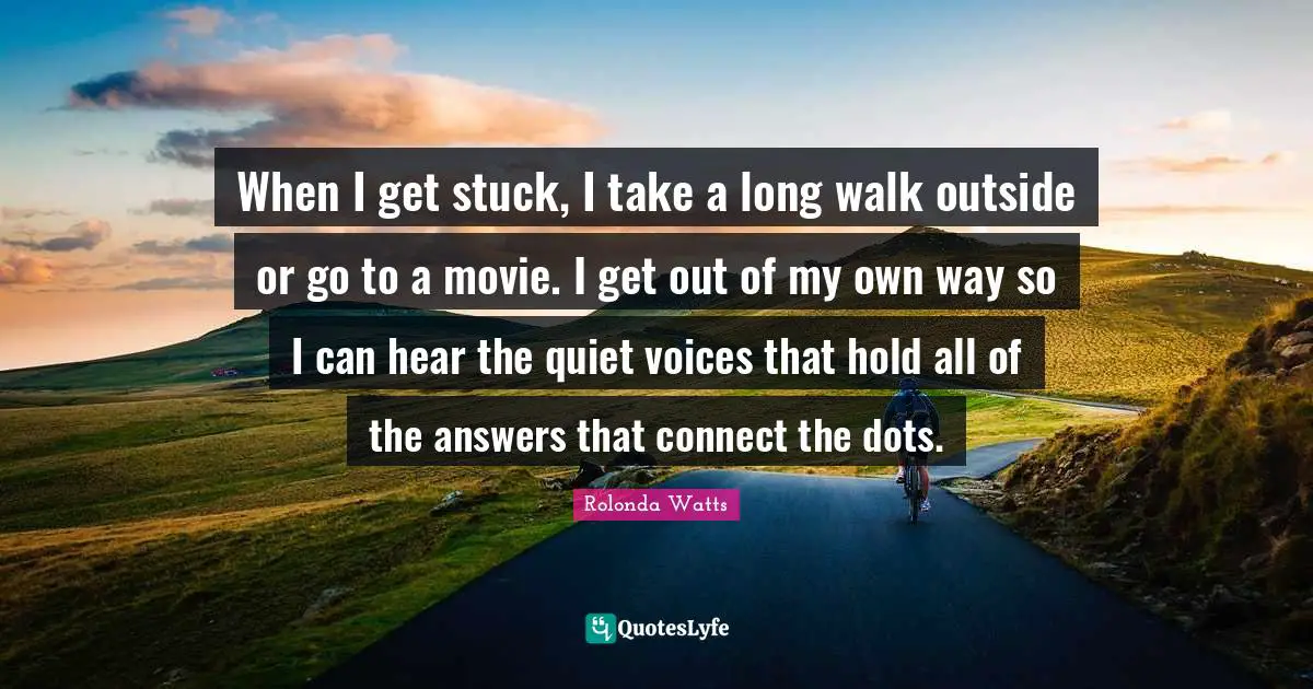 When I get stuck, I take a long walk outside or go to a movie. I get out of my own way so I can hear the quiet voices that hold all of the answers that connect the dots.