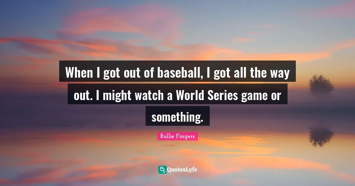 When I got out of baseball, I got all the way out. I might watch a World Series game or something.