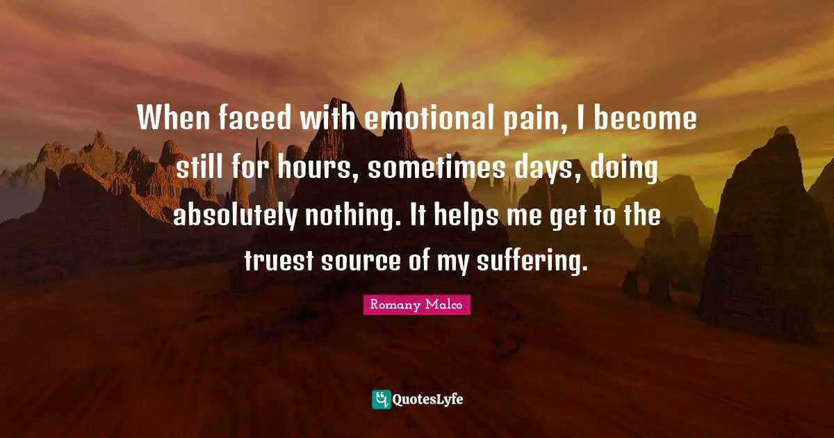 When faced with emotional pain, I become still for hours, sometimes days, doing absolutely nothing. It helps me get to the truest source of my suffering.
