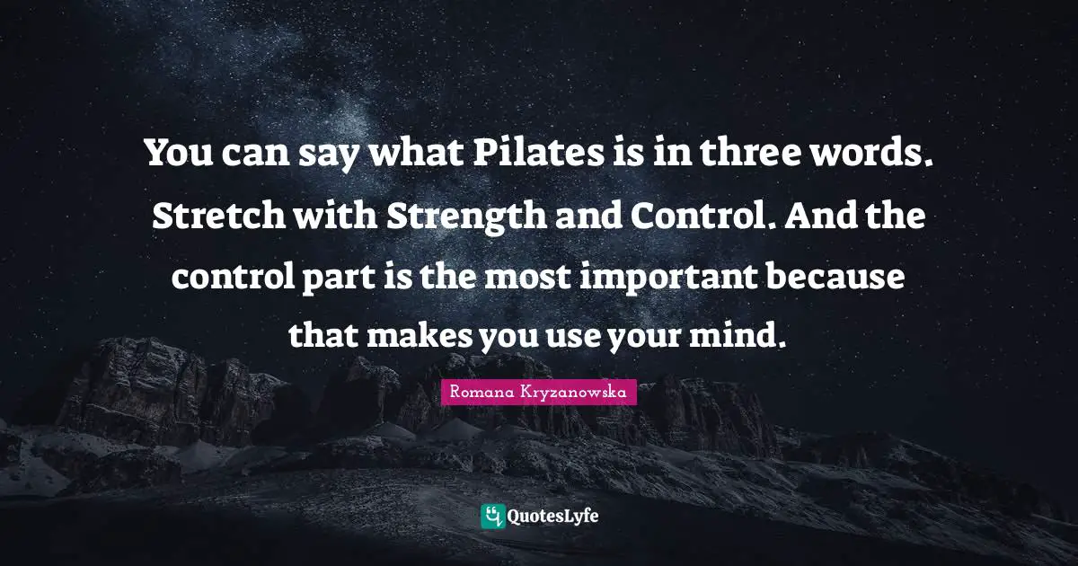 Fitness Quotes: "You can say what Pilates is in three words. Stretch with Strength and Control. And the control part is the most important because that makes you use your mind."