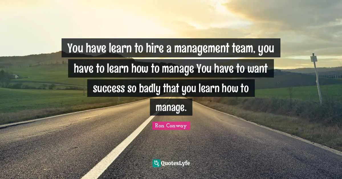 You have learn to hire a management team, you have to learn how to manage You have to want success so badly that you learn how to manage.