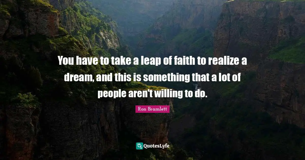You have to take a leap of faith to realize a dream, and this is something that a lot of people aren't willing to do.