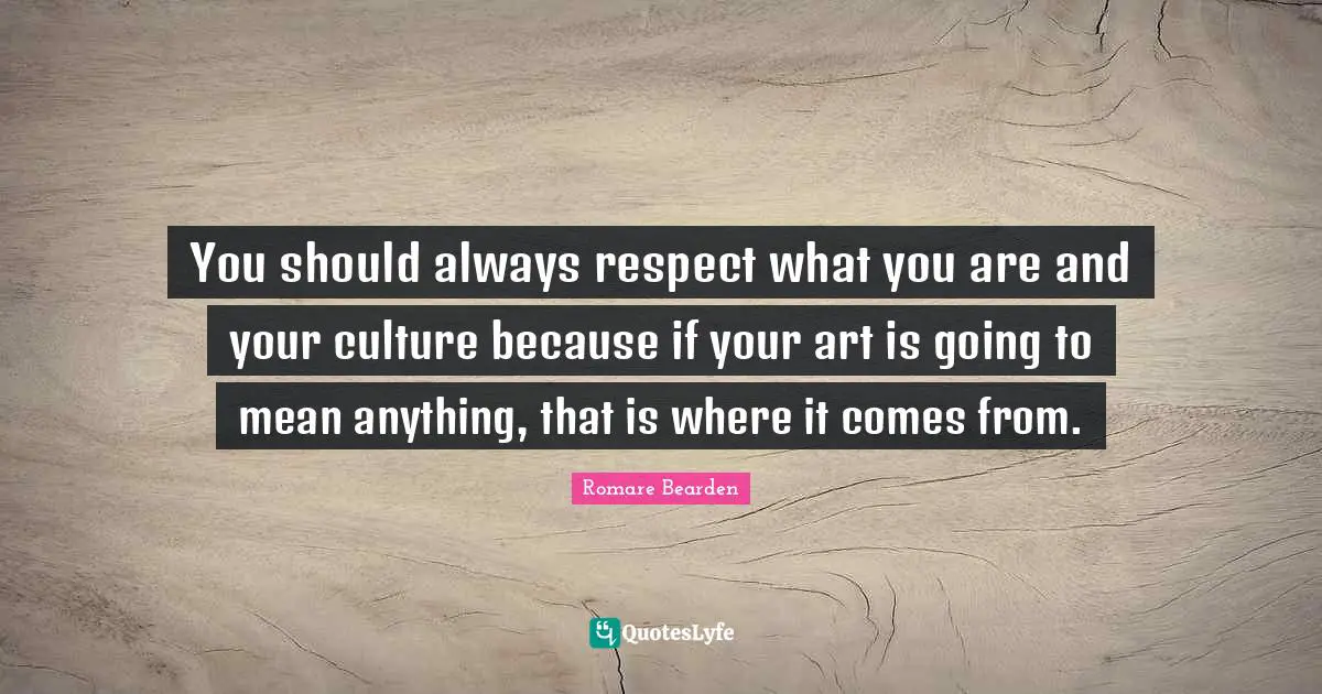 You should always respect what you are and your culture because if your art is going to mean anything, that is where it comes from.