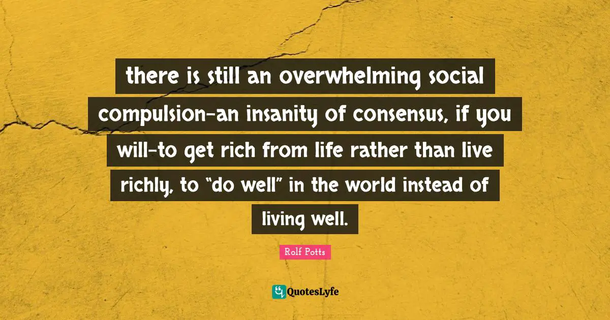 Compulsion Quotes: "there is still an overwhelming social compulsion-an insanity of consensus, if you will-to get rich from life rather than live richly, to “do well” in the world instead of living well."