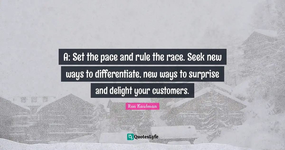 A: Set the pace and rule the race. Seek new ways to differentiate, new ways to surprise and delight your customers.