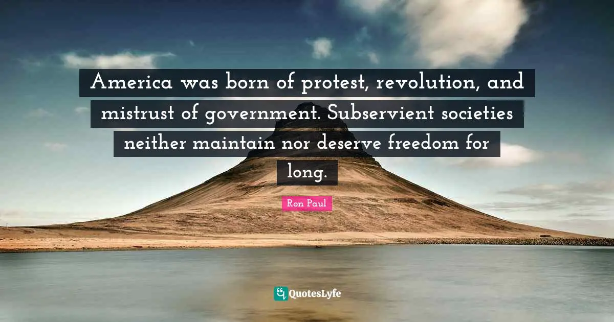 America was born of protest, revolution, and mistrust of government. Subservient societies neither maintain nor deserve freedom for long.