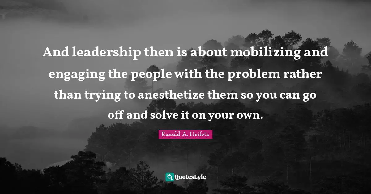 And leadership then is about mobilizing and engaging the people with the problem rather than trying to anesthetize them so you can go off and solve it on your own.