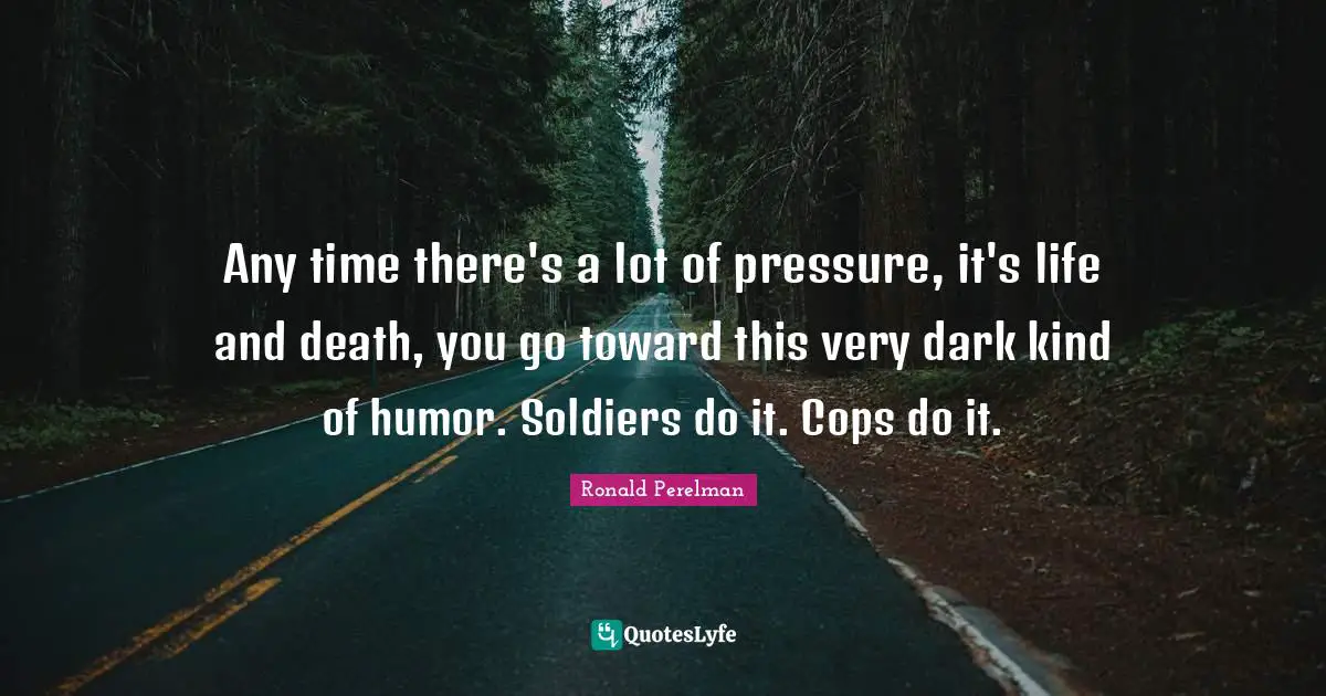 Any time there's a lot of pressure, it's life and death, you go toward this very dark kind of humor. Soldiers do it. Cops do it.