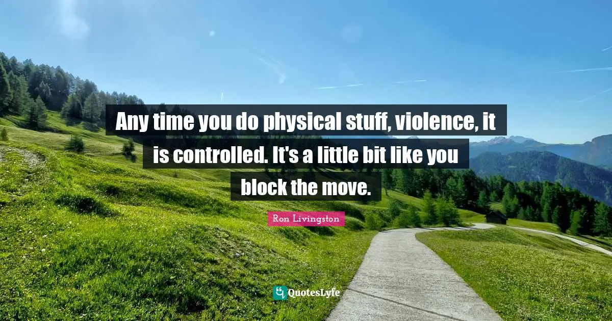 Any time you do physical stuff, violence, it is controlled. It's a little bit like you block the move.