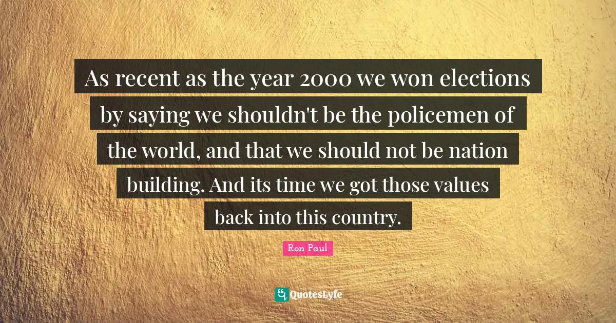 As recent as the year 2000 we won elections by saying we shouldn't be the policemen of the world, and that we should not be nation building. And its time we got those values back into this country.