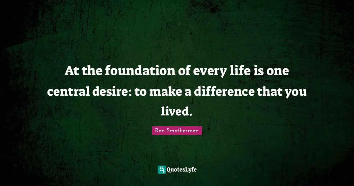 At the foundation of every life is one central desire: to make a difference that you lived.