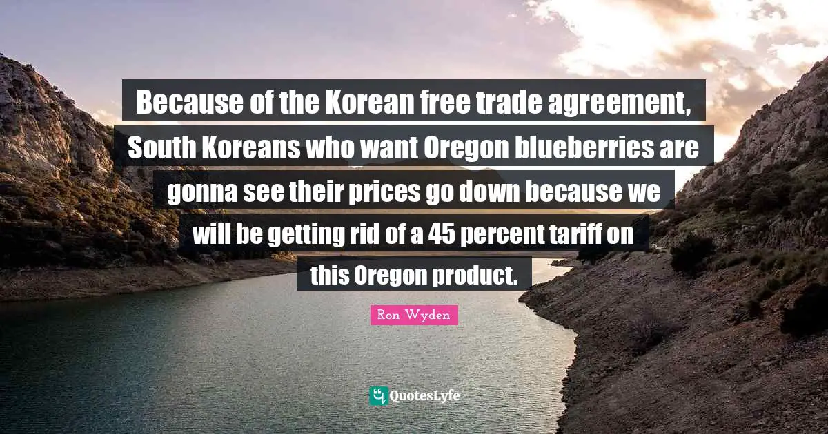 Because of the Korean free trade agreement, South Koreans who want Oregon blueberries are gonna see their prices go down because we will be getting rid of a 45 percent tariff on this Oregon product.