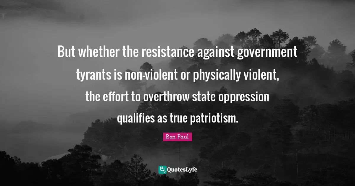 But whether the resistance against government tyrants is non-violent or physically violent, the effort to overthrow state oppression qualifies as true patriotism.