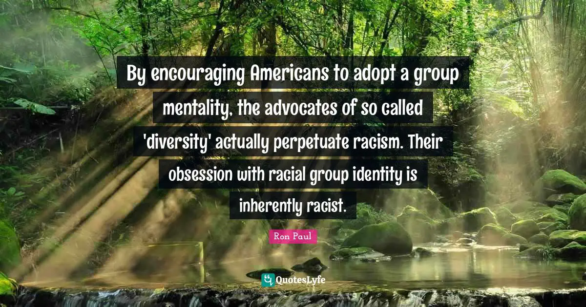 By encouraging Americans to adopt a group mentality, the advocates of so called 'diversity' actually perpetuate racism. Their obsession with racial group identity is inherently racist.