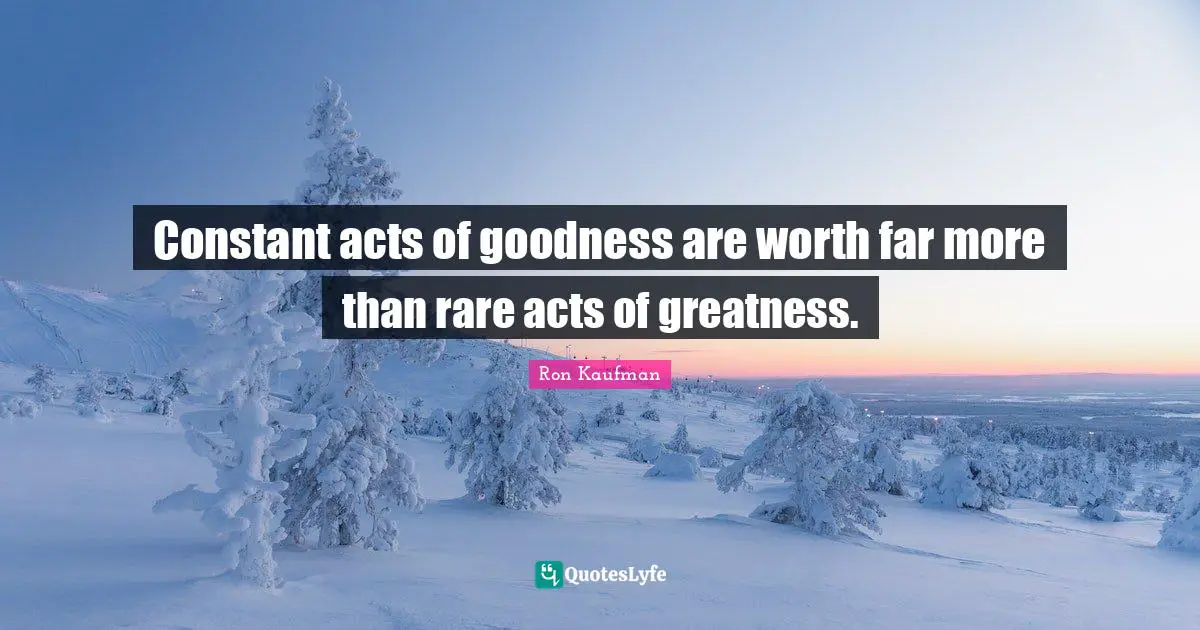 Constant acts of goodness are worth far more than rare acts of greatness.