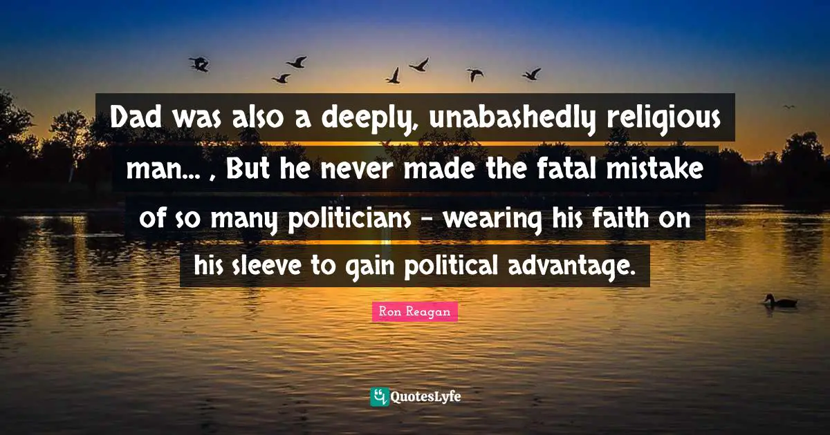 Ron Reagan Quotes: "Dad was also a deeply, unabashedly religious man... , But he never made the fatal mistake of so many politicians - wearing his faith on his sleeve to gain political advantage."