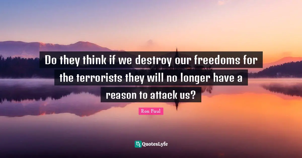 Do they think if we destroy our freedoms for the terrorists they will no longer have a reason to attack us?