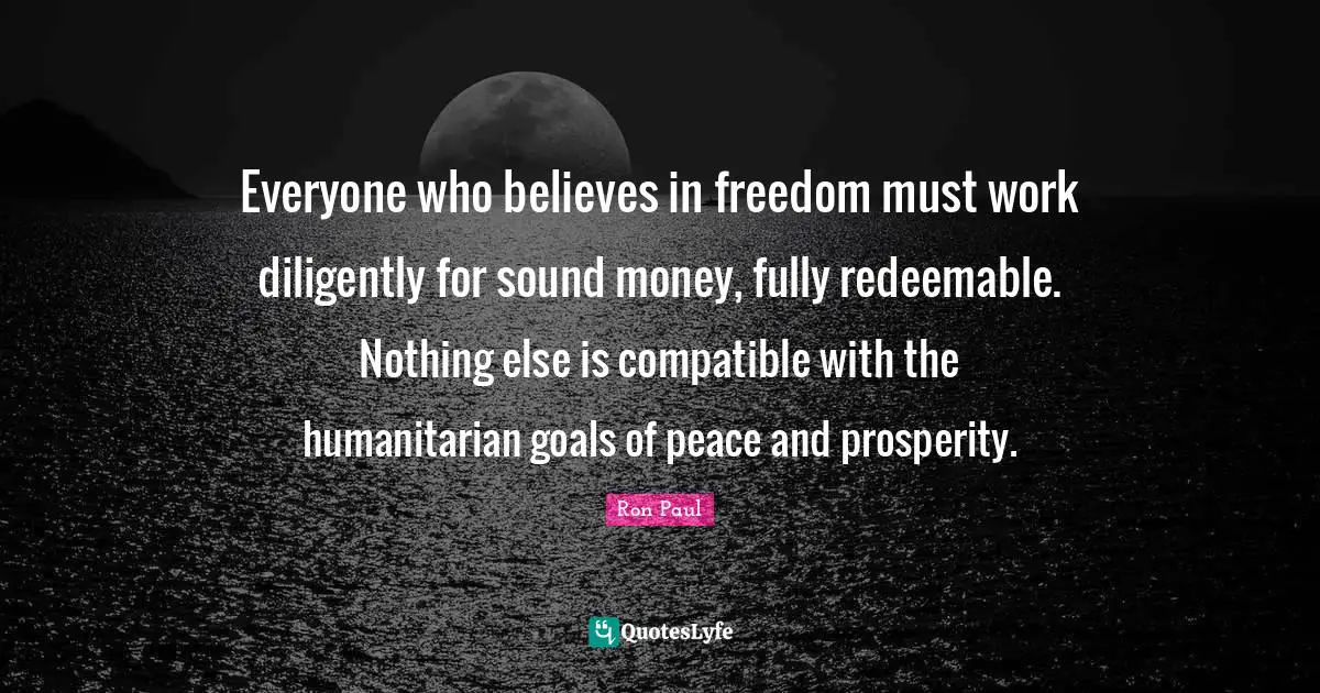 Everyone who believes in freedom must work diligently for sound money, fully redeemable. Nothing else is compatible with the humanitarian goals of peace and prosperity.