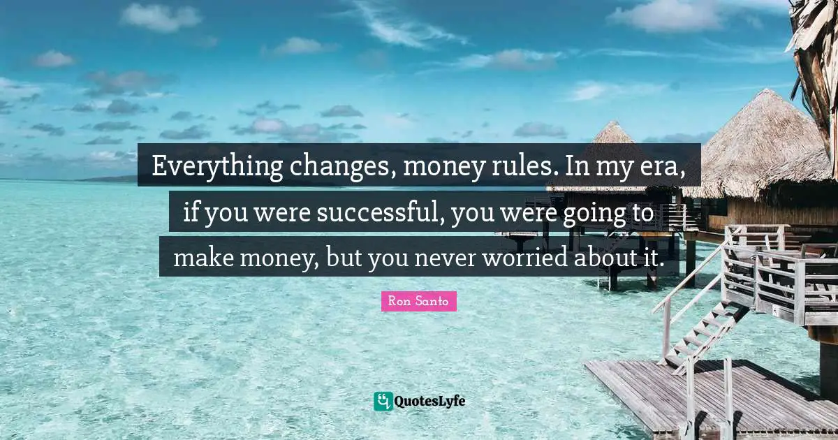 Everything changes, money rules. In my era, if you were successful, you were going to make money, but you never worried about it.