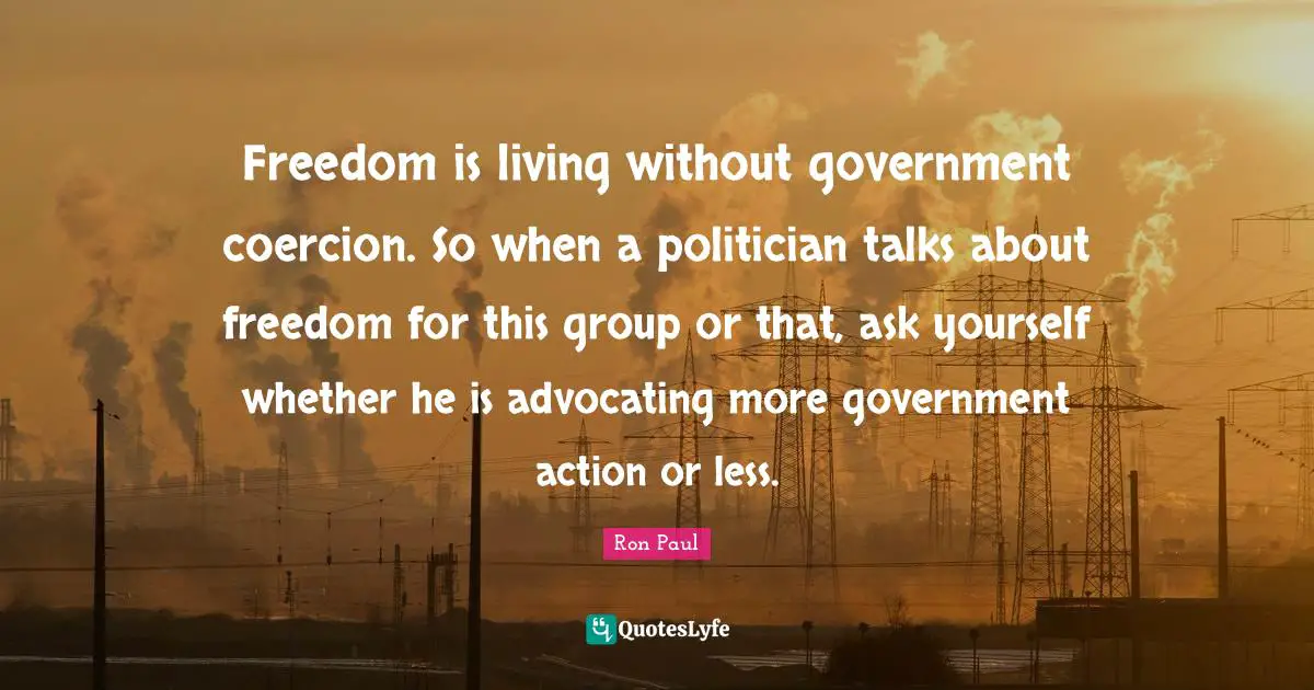 Ron Paul Quotes: "Freedom is living without government coercion. So when a politician talks about freedom for this group or that, ask yourself whether he is advocating more government action or less."