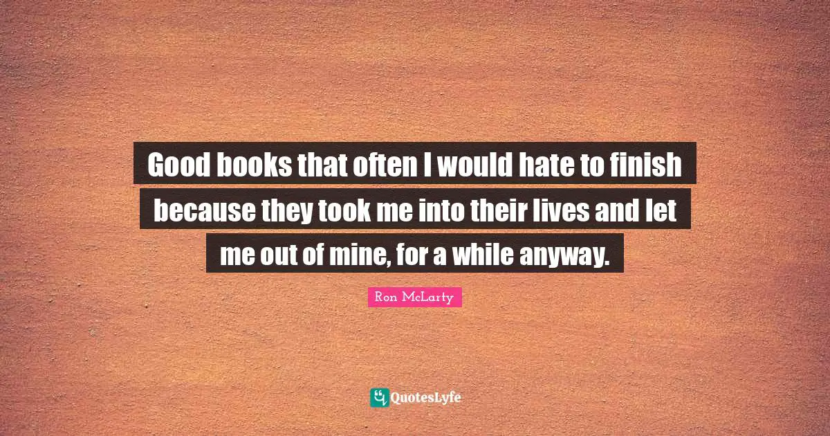 Good books that often I would hate to finish because they took me into their lives and let me out of mine, for a while anyway.
