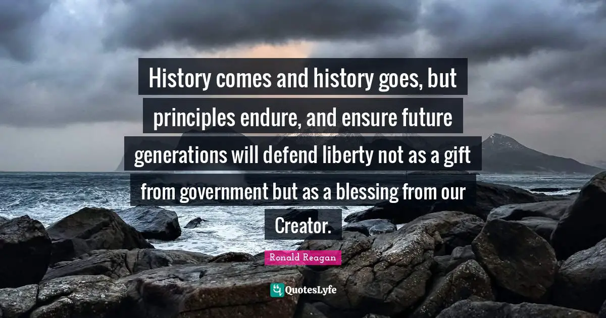 History comes and history goes, but principles endure, and ensure future generations will defend liberty not as a gift from government but as a blessing from our Creator.