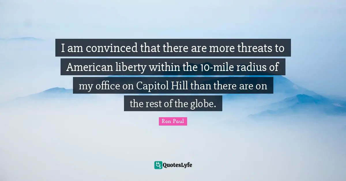 I am convinced that there are more threats to American liberty within the 10-mile radius of my office on Capitol Hill than there are on the rest of the globe.