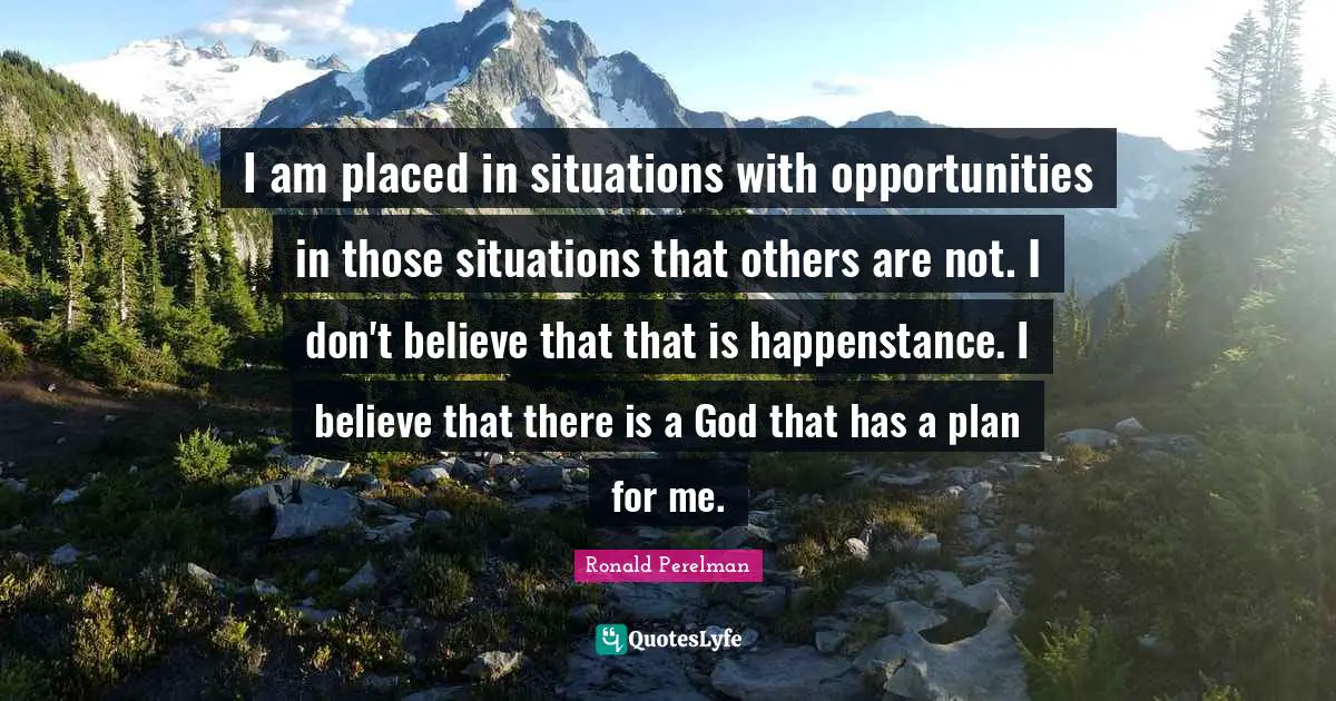 I am placed in situations with opportunities in those situations that others are not. I don't believe that that is happenstance. I believe that there is a God that has a plan for me.