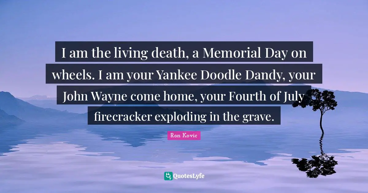 Fourth Quotes: "I am the living death, a Memorial Day on wheels. I am your Yankee Doodle Dandy, your John Wayne come home, your Fourth of July firecracker exploding in the grave."