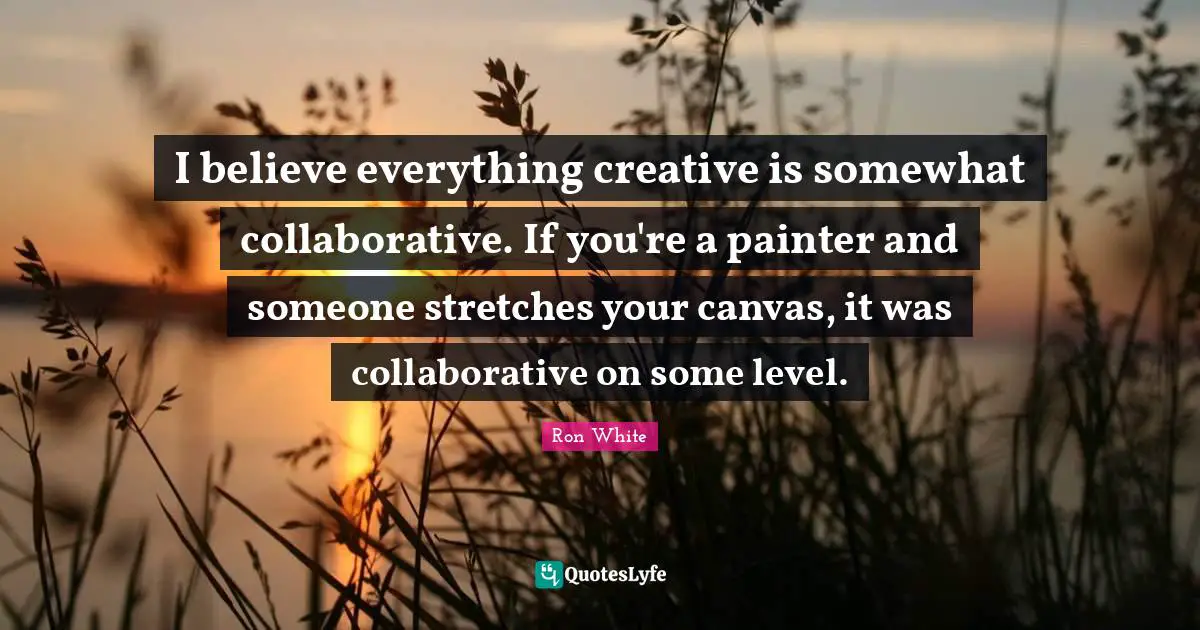 Ron White Quotes: "I believe everything creative is somewhat collaborative. If you're a painter and someone stretches your canvas, it was collaborative on some level."