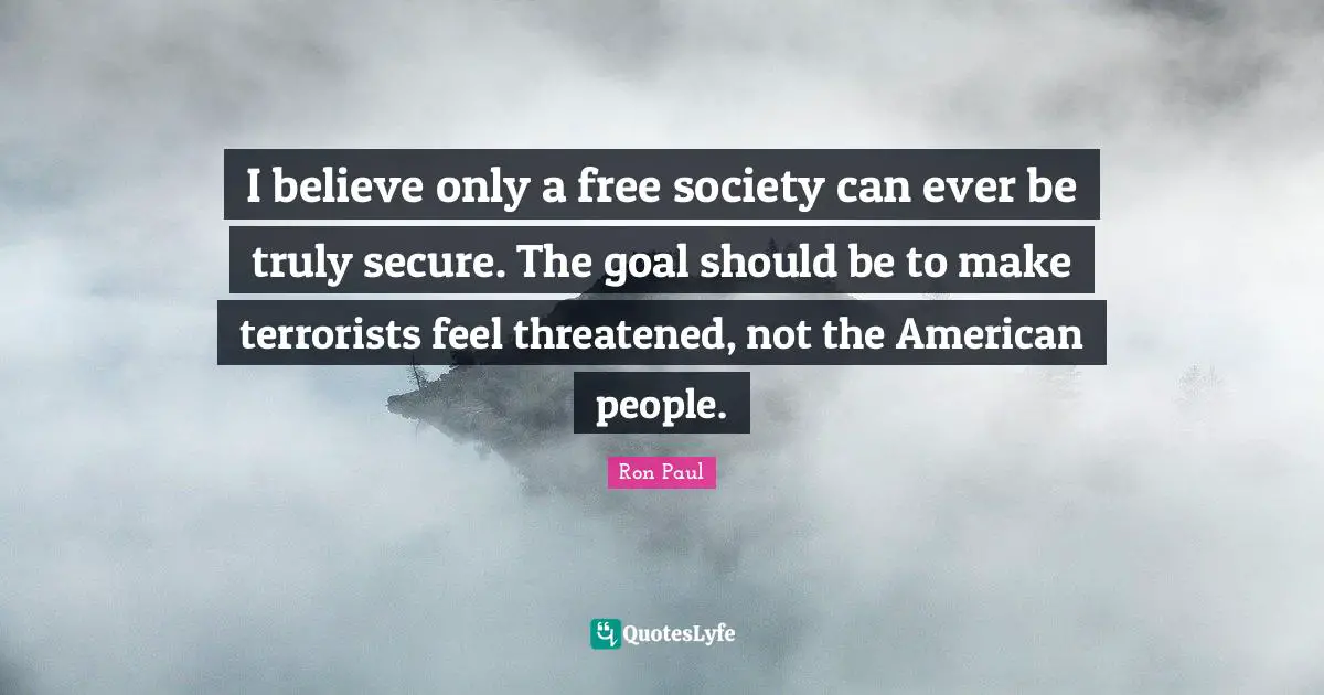 I believe only a free society can ever be truly secure. The goal should be to make terrorists feel threatened, not the American people.