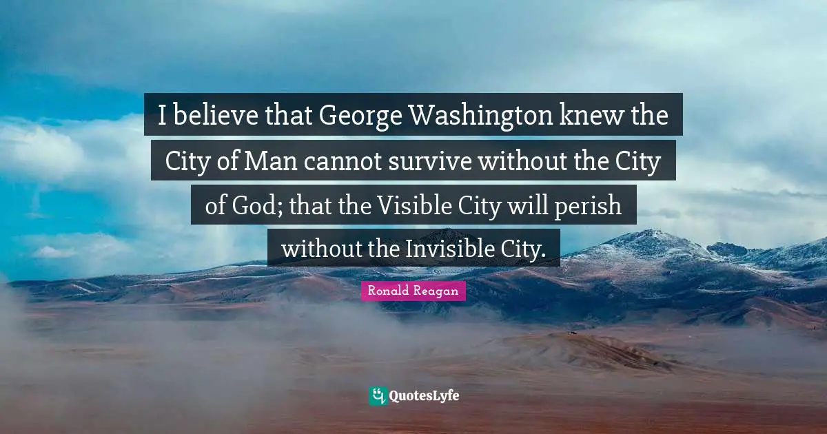 I believe that George Washington knew the City of Man cannot survive without the City of God; that the Visible City will perish without the Invisible City.