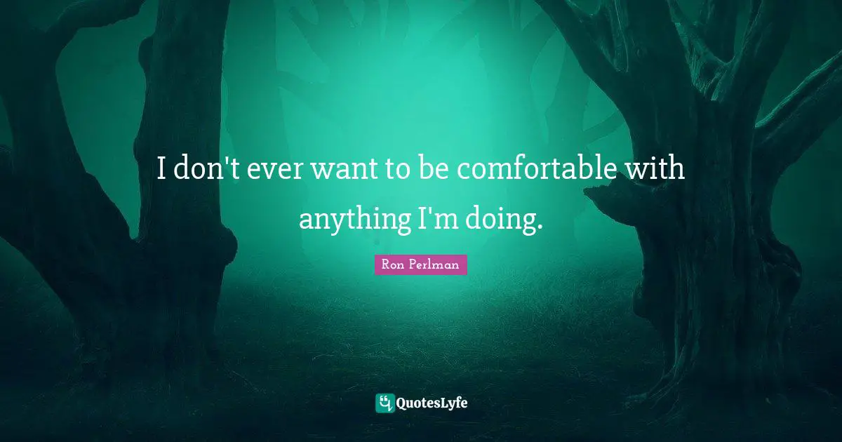 I don't ever want to be comfortable with anything I'm doing.