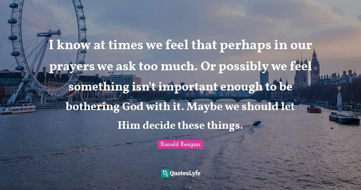 I know at times we feel that perhaps in our prayers we ask too much. Or possibly we feel something isn't important enough to be bothering God with it. Maybe we should let Him decide these things.