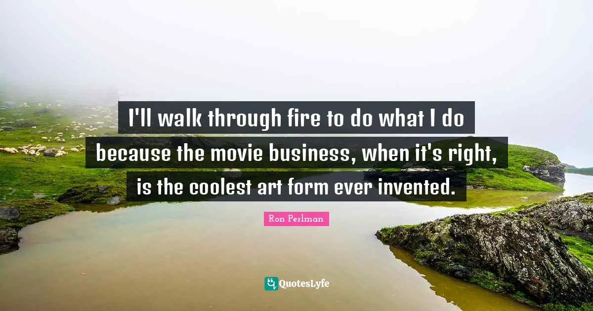 I'll walk through fire to do what I do because the movie business, when it's right, is the coolest art form ever invented.