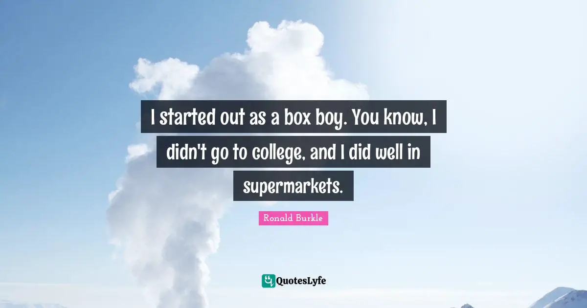 I started out as a box boy. You know, I didn't go to college, and I did well in supermarkets.