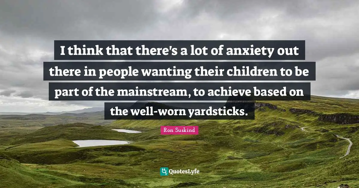 I think that there's a lot of anxiety out there in people wanting their children to be part of the mainstream, to achieve based on the well-worn yardsticks.