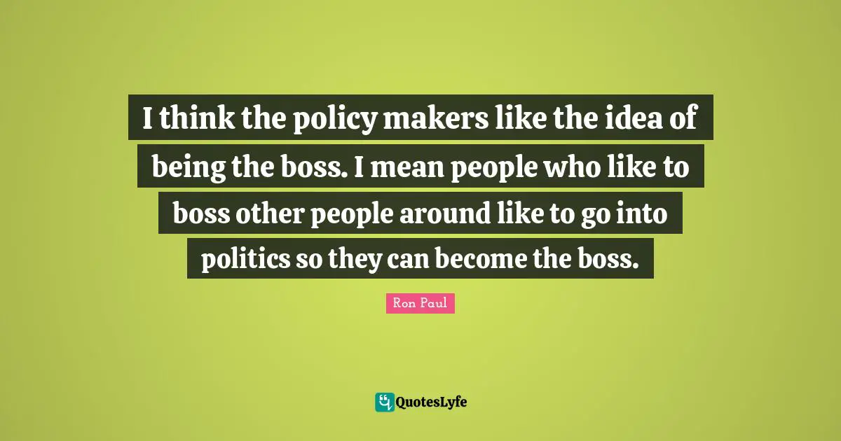 I think the policy makers like the idea of being the boss. I mean people who like to boss other people around like to go into politics so they can become the boss.