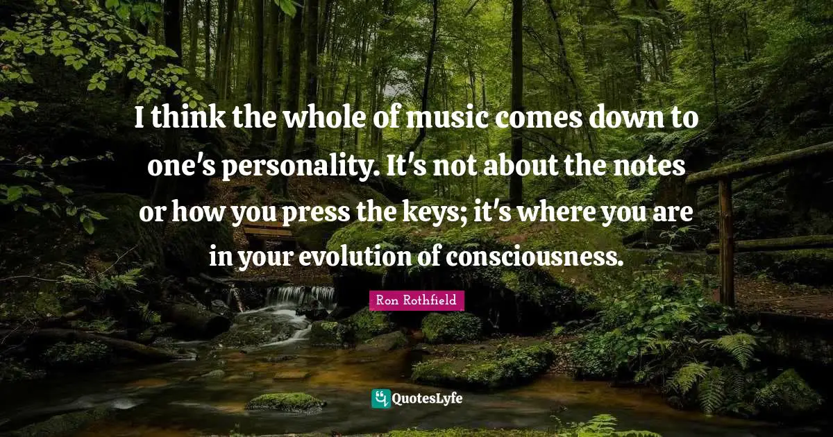 I think the whole of music comes down to one's personality. It's not about the notes or how you press the keys; it's where you are in your evolution of consciousness.