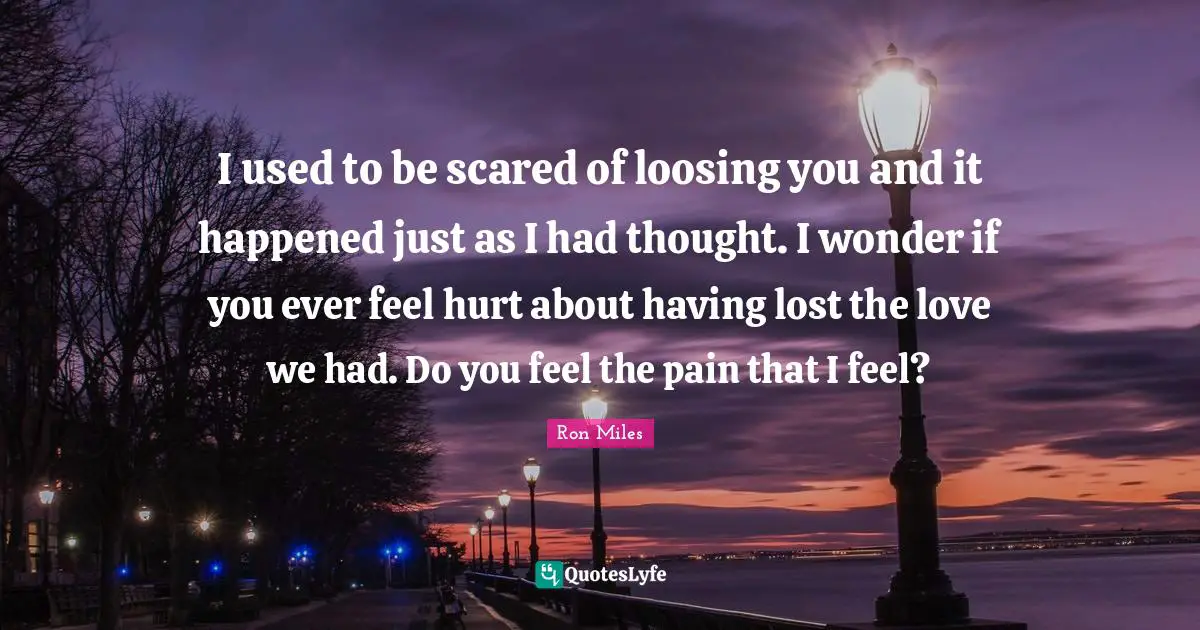 I used to be scared of loosing you and it happened just as I had thought. I wonder if you ever feel hurt about having lost the love we had. Do you feel the pain that I feel?