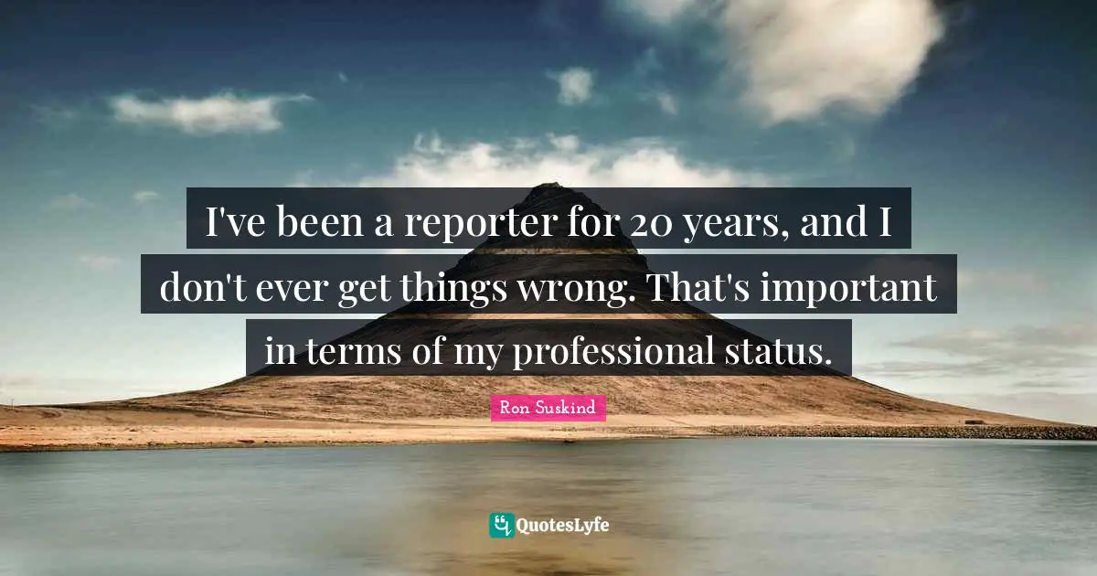 I've been a reporter for 20 years, and I don't ever get things wrong. That's important in terms of my professional status.